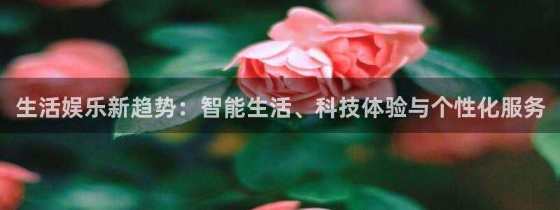 下载k8凯发：生活娱乐新趋势：智能生活、科技体验与个性化服务